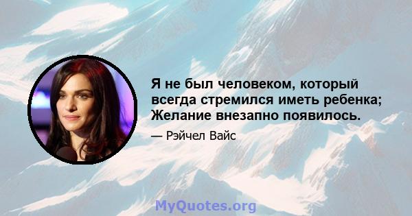 Я не был человеком, который всегда стремился иметь ребенка; Желание внезапно появилось.