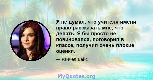 Я не думал, что учителя имели право рассказать мне, что делать. Я бы просто не повиновался, поговорил в классе, получил очень плохие оценки.