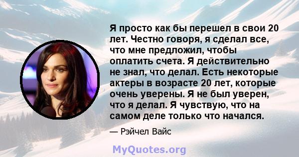 Я просто как бы перешел в свои 20 лет. Честно говоря, я сделал все, что мне предложил, чтобы оплатить счета. Я действительно не знал, что делал. Есть некоторые актеры в возрасте 20 лет, которые очень уверены. Я не был