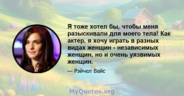 Я тоже хотел бы, чтобы меня разыскивали для моего тела! Как актер, я хочу играть в разных видах женщин - независимых женщин, но и очень уязвимых женщин.