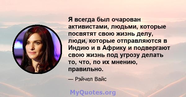 Я всегда был очарован активистами, людьми, которые посвятят свою жизнь делу, люди, которые отправляются в Индию и в Африку и подвергают свою жизнь под угрозу делать то, что, по их мнению, правильно.