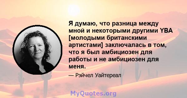 Я думаю, что разница между мной и некоторыми другими YBA [молодыми британскими артистами] заключалась в том, что я был амбициозен для работы и не амбициозен для меня.