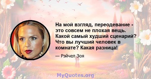 На мой взгляд, переодевание - это совсем не плохая вещь. Какой самый худший сценарий? Что вы лучший человек в комнате? Какая разница!