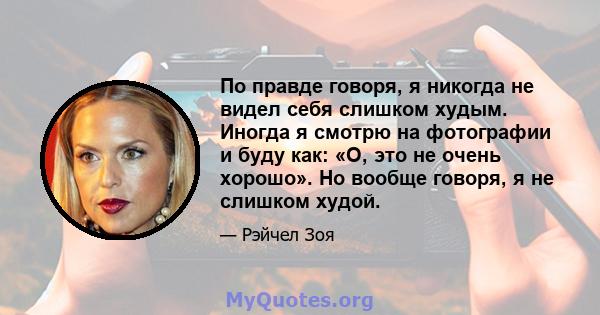 По правде говоря, я никогда не видел себя слишком худым. Иногда я смотрю на фотографии и буду как: «О, это не очень хорошо». Но вообще говоря, я не слишком худой.