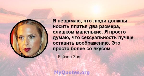 Я не думаю, что люди должны носить платья два размера, слишком маленькие. Я просто думаю, что сексуальность лучше оставить воображению. Это просто более со вкусом.