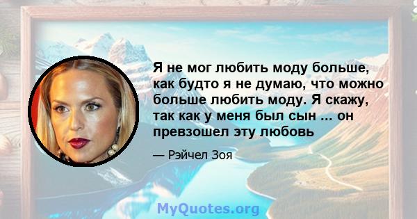 Я не мог любить моду больше, как будто я не думаю, что можно больше любить моду. Я скажу, так как у меня был сын ... он превзошел эту любовь