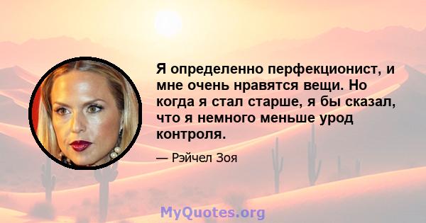 Я определенно перфекционист, и мне очень нравятся вещи. Но когда я стал старше, я бы сказал, что я немного меньше урод контроля.