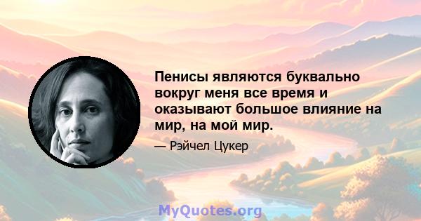 Пенисы являются буквально вокруг меня все время и оказывают большое влияние на мир, на мой мир.