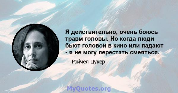 Я действительно, очень боюсь травм головы. Но когда люди бьют головой в кино или падают - я не могу перестать смеяться.