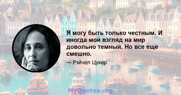 Я могу быть только честным. И иногда мой взгляд на мир довольно темный. Но все еще смешно.