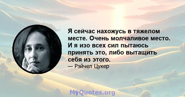 Я сейчас нахожусь в тяжелом месте. Очень молчаливое место. И я изо всех сил пытаюсь принять это, либо вытащить себя из этого.