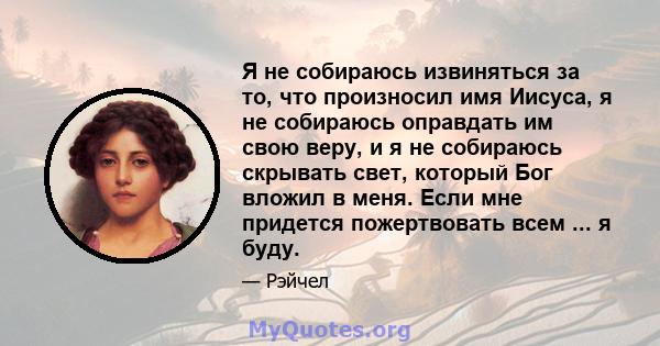 Я не собираюсь извиняться за то, что произносил имя Иисуса, я не собираюсь оправдать им свою веру, и я не собираюсь скрывать свет, который Бог вложил в меня. Если мне придется пожертвовать всем ... я буду.