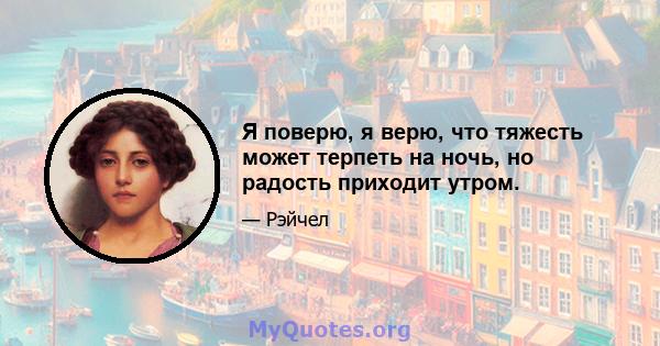 Я поверю, я верю, что тяжесть может терпеть на ночь, но радость приходит утром.