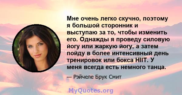 Мне очень легко скучно, поэтому я большой сторонник и выступаю за то, чтобы изменить его. Однажды я проведу силовую йогу или жаркую йогу, а затем пойду в более интенсивный день тренировок или бокса HIIT. У меня всегда