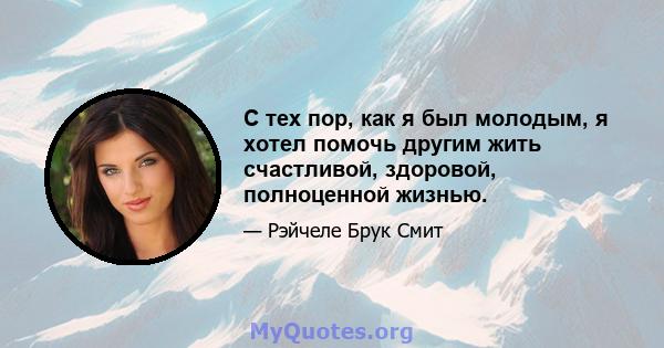 С тех пор, как я был молодым, я хотел помочь другим жить счастливой, здоровой, полноценной жизнью.