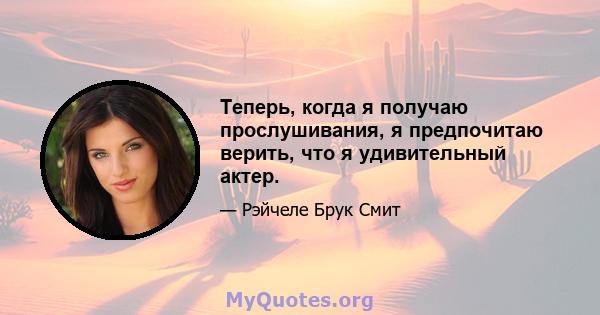 Теперь, когда я получаю прослушивания, я предпочитаю верить, что я удивительный актер.