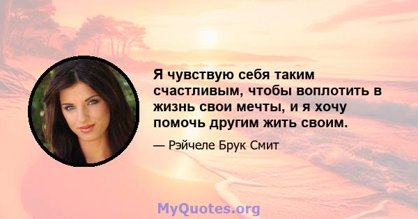 Я чувствую себя таким счастливым, чтобы воплотить в жизнь свои мечты, и я хочу помочь другим жить своим.