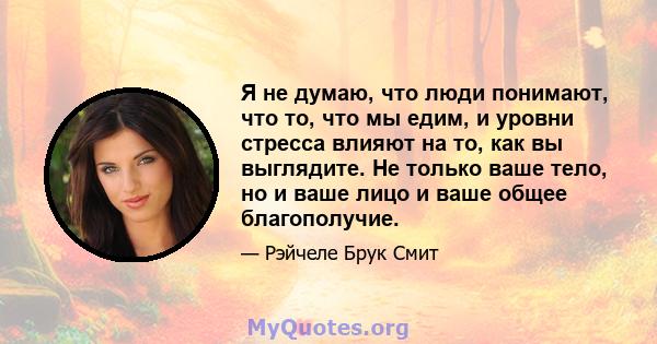 Я не думаю, что люди понимают, что то, что мы едим, и уровни стресса влияют на то, как вы выглядите. Не только ваше тело, но и ваше лицо и ваше общее благополучие.