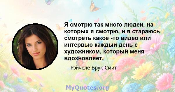 Я смотрю так много людей, на которых я смотрю, и я стараюсь смотреть какое -то видео или интервью каждый день с художником, который меня вдохновляет.