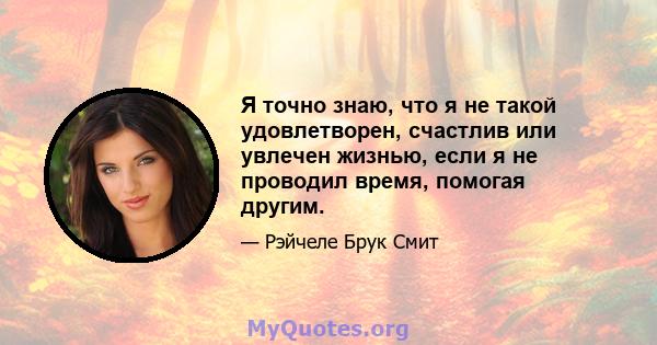 Я точно знаю, что я не такой удовлетворен, счастлив или увлечен жизнью, если я не проводил время, помогая другим.