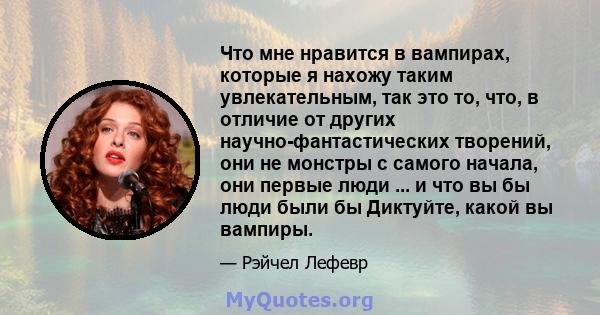 Что мне нравится в вампирах, которые я нахожу таким увлекательным, так это то, что, в отличие от других научно-фантастических творений, они не монстры с самого начала, они первые люди ... и что вы бы люди были бы