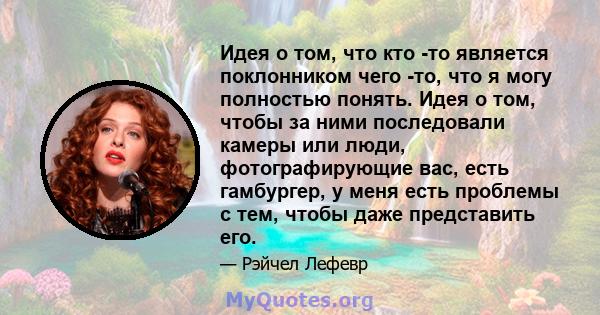 Идея о том, что кто -то является поклонником чего -то, что я могу полностью понять. Идея о том, чтобы за ними последовали камеры или люди, фотографирующие вас, есть гамбургер, у меня есть проблемы с тем, чтобы даже