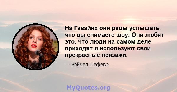 На Гавайях они рады услышать, что вы снимаете шоу. Они любят это, что люди на самом деле приходят и используют свои прекрасные пейзажи.