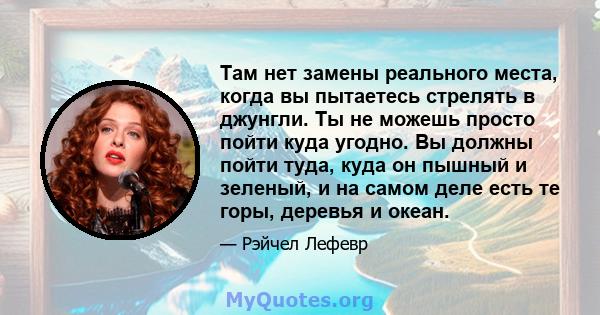 Там нет замены реального места, когда вы пытаетесь стрелять в джунгли. Ты не можешь просто пойти куда угодно. Вы должны пойти туда, куда он пышный и зеленый, и на самом деле есть те горы, деревья и океан.