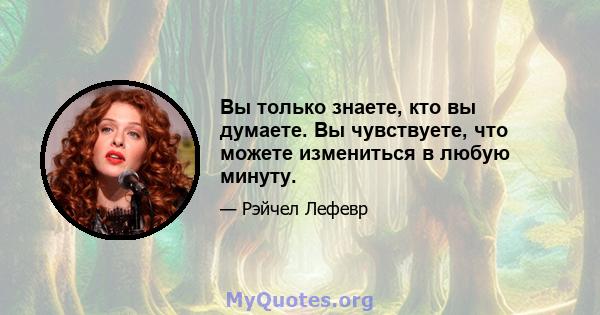 Вы только знаете, кто вы думаете. Вы чувствуете, что можете измениться в любую минуту.