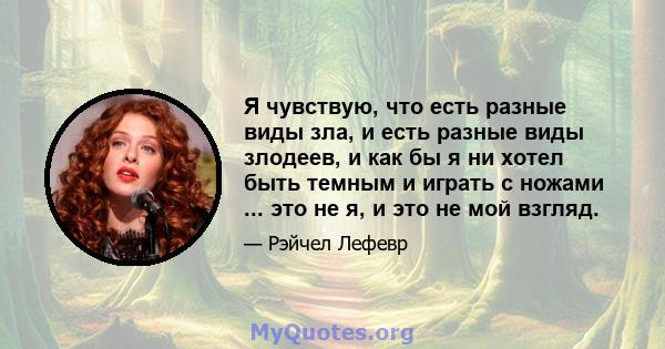 Я чувствую, что есть разные виды зла, и есть разные виды злодеев, и как бы я ни хотел быть темным и играть с ножами ... это не я, и это не мой взгляд.