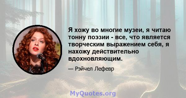 Я хожу во многие музеи, я читаю тонну поэзии - все, что является творческим выражением себя, я нахожу действительно вдохновляющим.