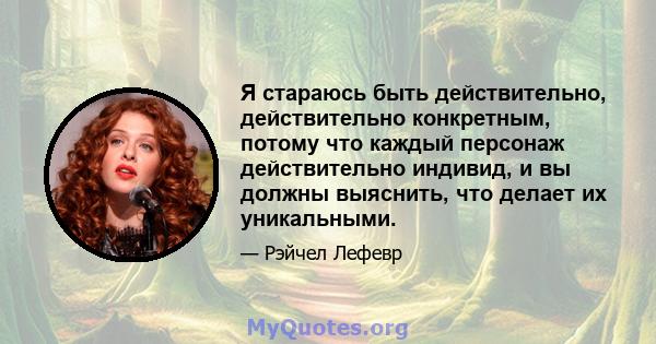 Я стараюсь быть действительно, действительно конкретным, потому что каждый персонаж действительно индивид, и вы должны выяснить, что делает их уникальными.