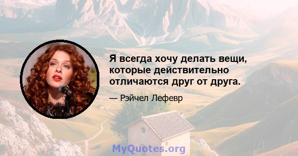 Я всегда хочу делать вещи, которые действительно отличаются друг от друга.