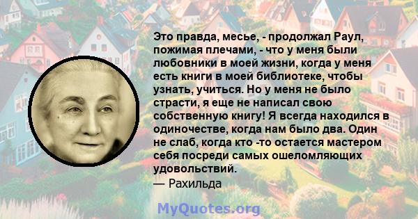 Это правда, месье, - продолжал Раул, пожимая плечами, - что у меня были любовники в моей жизни, когда у меня есть книги в моей библиотеке, чтобы узнать, учиться. Но у меня не было страсти, я еще не написал свою