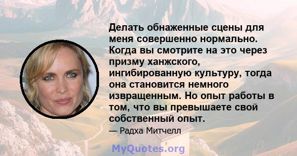 Делать обнаженные сцены для меня совершенно нормально. Когда вы смотрите на это через призму ханжского, ингибированную культуру, тогда она становится немного извращенным. Но опыт работы в том, что вы превышаете свой