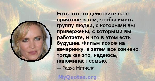 Есть что -то действительно приятное в том, чтобы иметь группу людей, с которыми вы привержены, с которыми вы работаете, и что в этом есть будущее. Фильм похож на вечеринку, а затем все кончено, тогда как это, надеюсь,