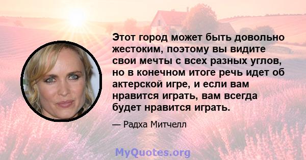 Этот город может быть довольно жестоким, поэтому вы видите свои мечты с всех разных углов, но в конечном итоге речь идет об актерской игре, и если вам нравится играть, вам всегда будет нравится играть.