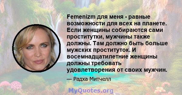 Femenizm для меня - равные возможности для всех на планете. Если женщины собираются сами проститутки, мужчины также должны. Там должно быть больше мужских проституток. И восемнадцатилетние женщины должны требовать