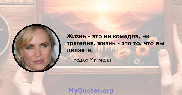 Жизнь - это ни комедия, ни трагедия, жизнь - это то, что вы делаете.