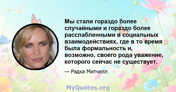 Мы стали гораздо более случайными и гораздо более расслабленными в социальных взаимодействиях, где в то время была формальность и, возможно, своего рода уважение, которого сейчас не существует.