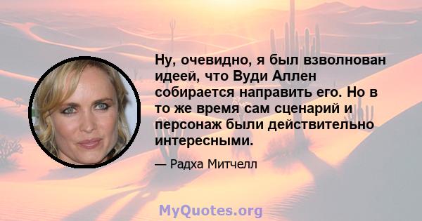 Ну, очевидно, я был взволнован идеей, что Вуди Аллен собирается направить его. Но в то же время сам сценарий и персонаж были действительно интересными.