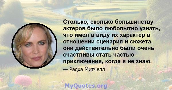 Столько, сколько большинству актеров было любопытно узнать, что имел в виду их характер в отношении сценария и сюжета, они действительно были очень счастливы стать частью приключения, когда я не знаю.