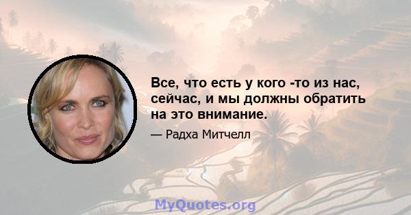 Все, что есть у кого -то из нас, сейчас, и мы должны обратить на это внимание.