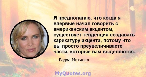 Я предполагаю, что когда я впервые начал говорить с американским акцентом, существует тенденция создавать карикатуру акцента, потому что вы просто преувеличиваете части, которые вам выделяются.