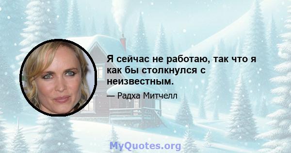 Я сейчас не работаю, так что я как бы столкнулся с неизвестным.