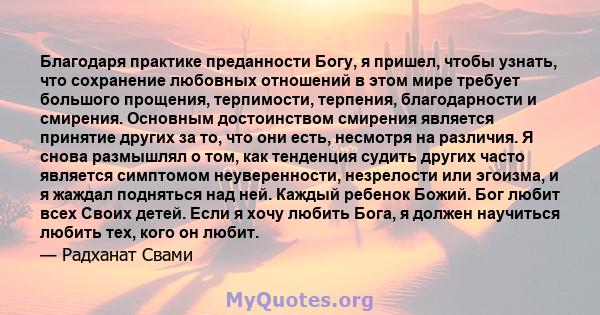 Благодаря практике преданности Богу, я пришел, чтобы узнать, что сохранение любовных отношений в этом мире требует большого прощения, терпимости, терпения, благодарности и смирения. Основным достоинством смирения