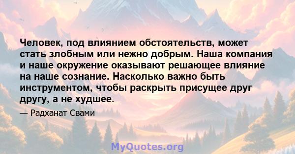 Человек, под влиянием обстоятельств, может стать злобным или нежно добрым. Наша компания и наше окружение оказывают решающее влияние на наше сознание. Насколько важно быть инструментом, чтобы раскрыть присущее друг