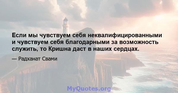 Если мы чувствуем себя неквалифицированными и чувствуем себя благодарными за возможность служить, то Кришна даст в наших сердцах.