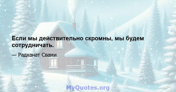 Если мы действительно скромны, мы будем сотрудничать.