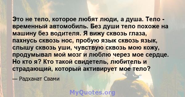 Это не тело, которое любят люди, а душа. Тело - временный автомобиль. Без души тело похоже на машину без водителя. Я вижу сквозь глаза, пахнусь сквозь нос, пробую язык сквозь язык, слышу сквозь уши, чувствую сквозь мою